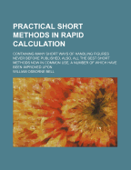 Practical Short Methods in Rapid Calculation: Containing Many Short Ways of Handling Figures Never Before Published, Also, All the Best Short Methods Now in Common Use, a Number of Which Have Been Improved Upon