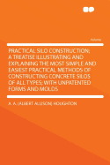 Practical Silo Construction; A Treatise Illustrating and Explaining the Most Simple and Easiest Practical Methods of Constructing Concrete Silos of All Types; With Unpatented Forms and Molds ..