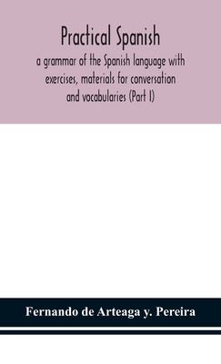 Practical Spanish, a grammar of the Spanish language with exercises, materials for conversation and vocabularies (Part I) - de Arteaga Y Pereira, Fernando