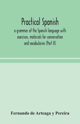 Practical Spanish, a grammar of the Spanish language with exercises, materials for conversation and vocabularies (Part II) - de Arteaga Y Pereira, Fernando