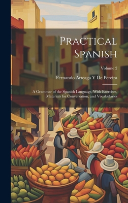 Practical Spanish: A Grammar of the Spanish Language, With Exercises, Materials for Conversation, and Vocabularies; Volume 2 - De Pereira, Fernando Arteaga y