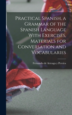 Practical Spanish, a Grammar of the Spanish Language With Exercises, Materials for Conversation and Vocabularies - Arteaga y Pereira, Fernando De