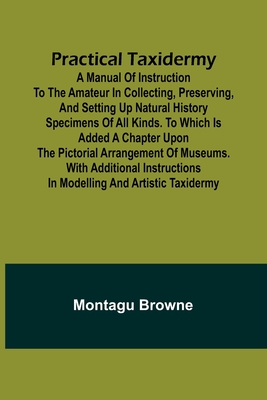 Practical Taxidermy; A manual of instruction to the amateur in collecting, preserving, and setting up natural history specimens of all kinds. To which is added a chapter upon the pictorial arrangement of museums. With additional instructions in... - Browne, Montagu