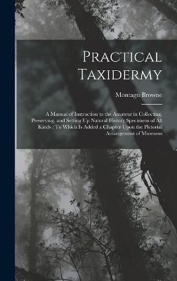 Practical Taxidermy: A Manual of Instruction to the Amateur in Collecting, Preserving, and Setting Up Natural History Specimens of All Kinds: To Which Is Added a Chapter Upon the Pictorial Arrangement of Museums - Browne, Montagu