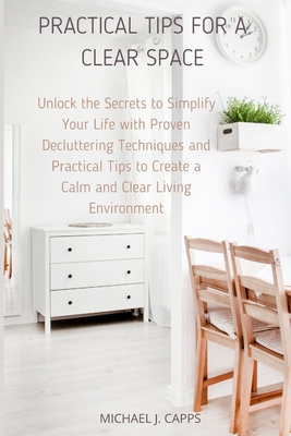 Practical Tips for a Clear Space: Unlock the Secrets to Simplify Your Life with Proven Decluttering Techniques and Practical Tips to Create a Calm and Clear Living Environment - J Capps, Michael