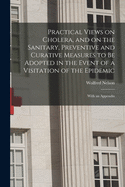 Practical Views on Cholera, and on the Sanitary, Preventive and Curative Measures to Be Adopted in the Event of a Visitation of the Epidemic [microform]: With an Appendix