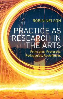 Practice as Research in the Arts: Principles, Protocols, Pedagogies, Resistances - Nelson, Robin