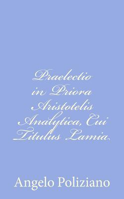 Praelectio in Priora Aristotelis Analytica, Cui Titulus Lamia - Poliziano, Angelo