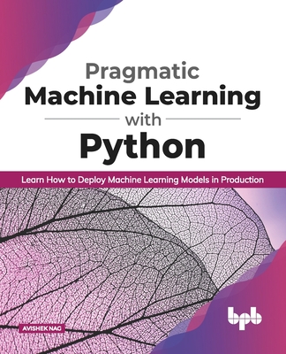 Pragmatic Machine Learning with Python Learn How to Deploy Machine Learning Models in Production - Nag, Avishek