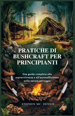 Pratiche Di Bushcraft Per Principianti: Una guida completa alla sopravvivenza e all'autosufficienza nella natura selvaggia - MC Dennis, Stephen