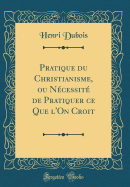 Pratique Du Christianisme, Ou Ncessit de Pratiquer Ce Que l'On Croit (Classic Reprint)