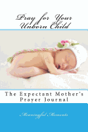 Pray for Your Unborn Child: The Expectant Mother's Prayer Journal