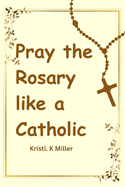 Pray The Rosary Like A Catholic: A Beginner's Guide to Unveiling Its Mysteries