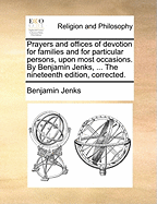 Prayers and Offices of Devotion for Families and for Particular Persons, Upon Most Occasions. by Benjamin Jenks, ... the Nineteenth Edition, Corrected.