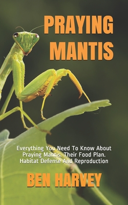 Praying Mantis: Everything You Need To Know About Praying Mantis. Their Food Plan. Habitat Defense And Reproduction - Harvey, Ben