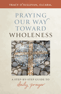 Praying Our Way Toward Wholeness: A Step by Step Guide to Daily Prayer