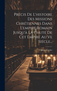 Precis de L'Histoire Des Missions Chretiennes Dans L'Empire Romain Jusqu'a La Chute de CET Empire Au Ve Siecle...