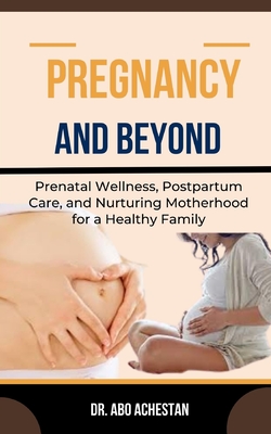 Pregnancy and Beyond: Prenatal Wellness, Postpartum Care, And Nurturing Motherhood For A Healthy Family - Achestan, Abo, Dr.