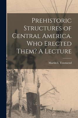 Prehistoric Structures of Central America. Who Erected Them? A Lecture - Martin I (Martin Ingham), Townsend