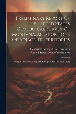 Preliminary Report Of The United States Geological Survey Of Montana, And Portions Of Adjacent Territories: Being A Fifth Annual Report Of Progress [for The Year 1871] - Geological Survey of the Territories (Creator), and United States Dept of the Interior (Creator)