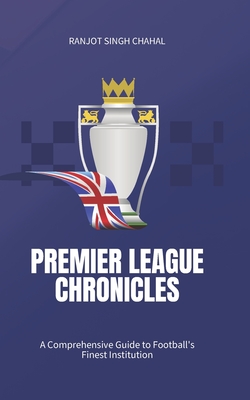 Premier League Chronicles: A Comprehensive Guide to Football's Finest Institution - Chahal, Ranjot Singh