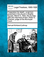 Preparation for Death: A Sermon Preached in the Church in Brattle Square, March 5, 1843, the Sunday After the Interment of Hon. Peter O. Thacher, Judge of the Municipal Court. - Lothrop, Samuel Kirkland