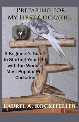 Preparing For My First Cockatiel: A Beginner's Guide to Starting Your Life with the World's Most Popular Pet Cockatoo - Rockefeller, Laurel A