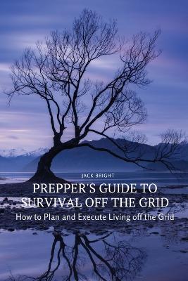 Prepper's Guide to Survival Off the Grid: How to Plan and Execute Living off the Grid - Jack Bright