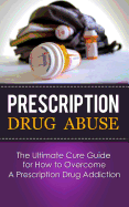 Prescription Drug Abuse: The Ultimate Cure Guide for How to Overcome a Prescription Drug Addiction
