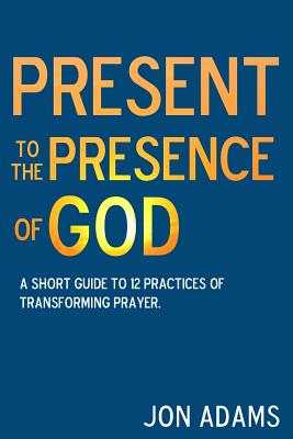 Present to the Presence of God: A short guide to 12 practices of transforming prayer - Adams, Jon