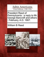 President Reed of Pennsylvania. a Reply to Mr. George Bancroft and Others ... February, A.D. 1867