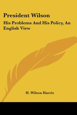 President Wilson: His Problems And His Policy, An English View - Harris, H Wilson