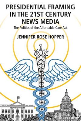 Presidential Framing in the 21st Century News Media: The Politics of the Affordable Care Act - Hopper, Jennifer Rose