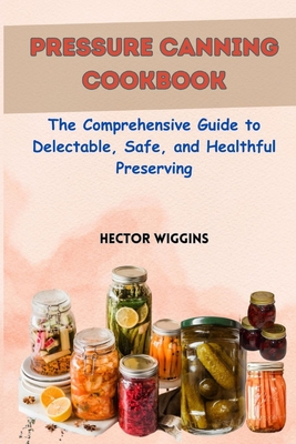 Pressure Canning Cookbook: The Comprehensive Guide to Delectable, Safe, and Healthful Preserving - Wiggins, Hector