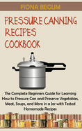 Pressure Canning Recipes Cookbook: The Complete Beginners Guide for Learning How to Pressure Can and Preserve Vegetables, Meat, Soups, and More in a Jar with Tested Homemade Recipes