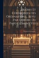 Pri?res Et C?r?monies Des Ordinations... Revu Par L'ordre Du Pape Cl?ment Viii: En Latin Et En Fran?ais...