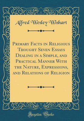 Primary Facts in Religious Thought Seven Essays Dealing in a Simple, and Practical Manner with the Nature, Expressions, and Relations of Religion (Classic Reprint) - Wishart, Alfred Wesley