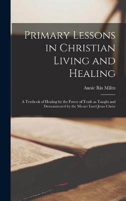 Primary Lessons in Christian Living and Healing; a Textbook of Healing by the Power of Truth as Taught and Demonstrated by the Master Lord Jesus Christ - Militz, Annie Rix