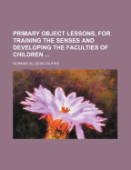 Primary Object Lessons, for Training the Senses and Developing the Faculties of Children