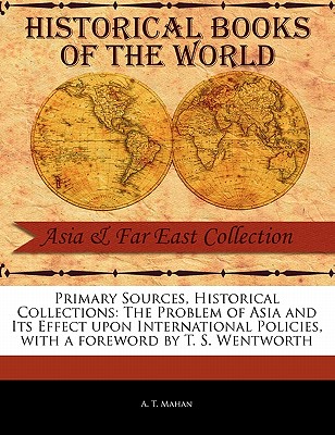 Primary Sources, Historical Collections: The Problem of Asia and Its Effect Upon International Policies, with a Foreword by T. S. Wentworth - Mahan, A T, Captain, and Wentworth, T S (Foreword by)