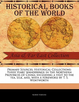 Primary Sources, Historical Collections: Three Years' Wanderings in the Northern Provinces of China: Including a Visit to the Tea, Silk, And, with a Foreword by T. S. Wentworth - Fortune, Robert, Professor, and Wentworth, T S (Foreword by)