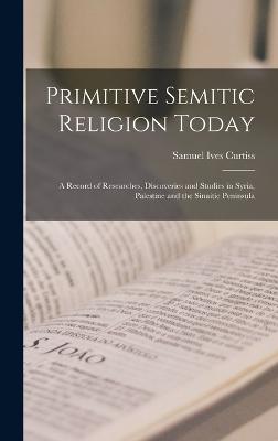 Primitive Semitic Religion Today; a Record of Researches, Discoveries and Studies in Syria, Palestine and the Sinaitic Peninsula - Curtiss, Samuel Ives