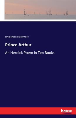 Prince Arthur: An Heroick Poem in Ten Books - Blackmore, Richard, Sir