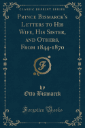 Prince Bismarck's Letters to His Wife, His Sister, and Others, from 1844-1870 (Classic Reprint)