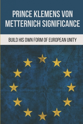 Prince Klemens Von Metternich Significance: Build His Own Form Of European Unity: Facts Of Metternich The First European - Barkdoll, Helaine