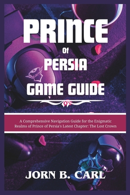 Prince of Persia Game Guide: A Comprehensive Navigation Guide for the Enigmatic Realms of Prince of Persia's Latest Chapter: The Lost Crown - B Carl, Jorn