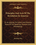 Principles And Acts Of The Revolution In America: Or An Attempt To Collect And Preserve Some Of The Speeches, Orations And Proceedings