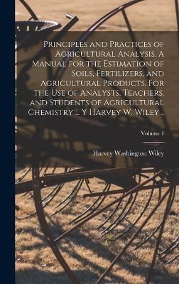 Principles and Practices of Agricultural Analysis. A Manual for the Estimation of Soils, Fertilizers, and Agricultural Products. For the use of Analysts, Teachers, and Students of Agricultural Chemistry ... y Harvey W. Wiley ..; Volume 1 - Wiley, Harvey Washington