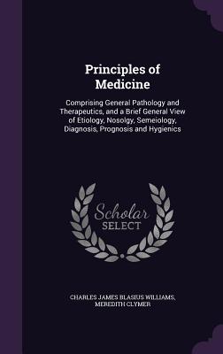 Principles of Medicine: Comprising General Pathology and Therapeutics, and a Brief General View of Etiology, Nosolgy, Semeiology, Diagnosis, Prognosis and Hygienics - Williams, Charles James Blasius, and Clymer, Meredith