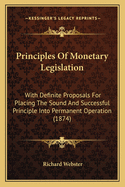 Principles of Monetary Legislation: With Definite Proposals for Placing the Sound and Successful Principle Into Permanent Operation